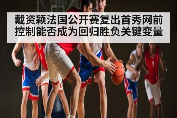 戴资颖法国公开赛复出首秀网前控制能否成为回归胜负关键变量