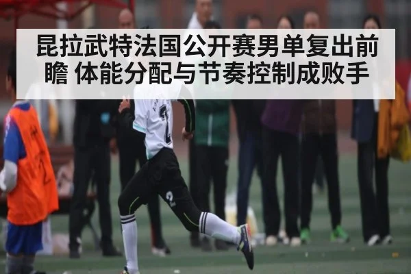 昆拉武特法国公开赛男单复出前瞻 体能分配与节奏控制成败手